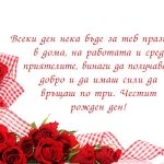 Всеки ден нека бъде за теб празник - в дома, на работата и сред приятелите, винаги да получаваш добро и да имаш сили да връщаш по три. Честит рожден ден!